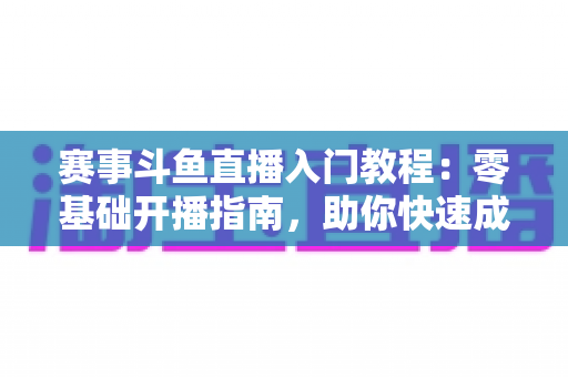 赛事斗鱼直播入门教程：零基础开播指南，助你快速成为电竞赛事主播