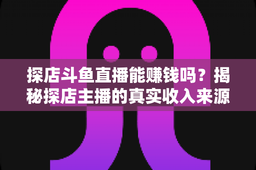 探店斗鱼直播能赚钱吗？揭秘探店主播的真实收入来源与变现攻略
