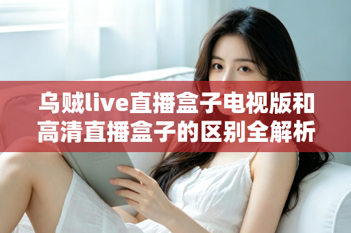 乌贼live直播盒子电视版和高清直播盒子的区别全解析：选对盒子，畅享大屏观影新体验