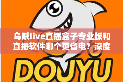 乌贼live直播盒子专业版和直播软件哪个更省电？深度省电对比评测与实用优化指南