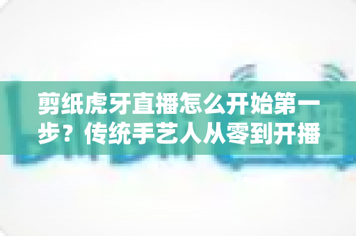 剪纸虎牙直播怎么开始第一步？传统手艺人从零到开播的完整攻略