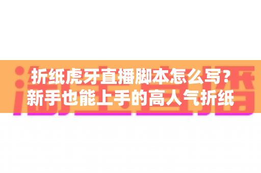 折纸虎牙直播脚本怎么写？新手也能上手的高人气折纸直播间脚本全攻略