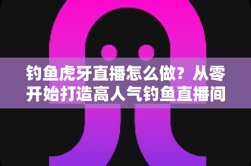 钓鱼虎牙直播怎么做？从零开始打造高人气钓鱼直播间的完整实操指南