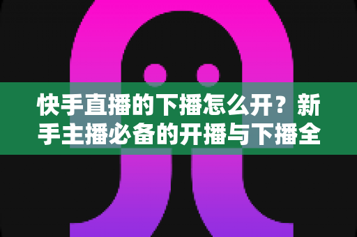 快手直播的下播怎么开?新手主播必备的开播与下播全流程实操指南 快手直播的下播怎么开?新手主播必备的开播与下播全流程实操指南