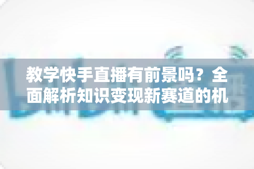 教学快手直播有前景吗？全面解析知识变现新赛道的机遇、挑战与实战指南