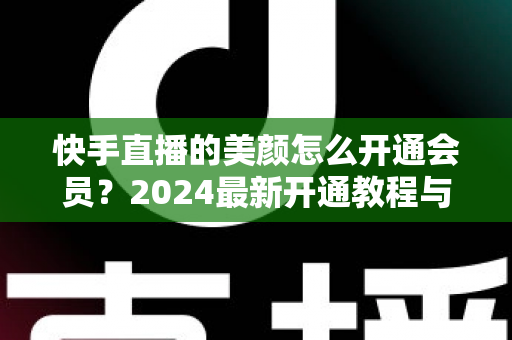 快手直播的美颜怎么开通会员？2024最新开通教程与常见问题全解析