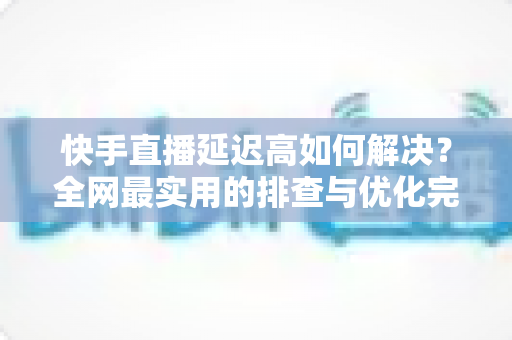快手直播延迟高如何解决？全网最实用的排查与优化完整指南