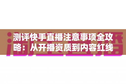 测评快手直播注意事项全攻略：从开播资质到内容红线的新手主播避坑指南