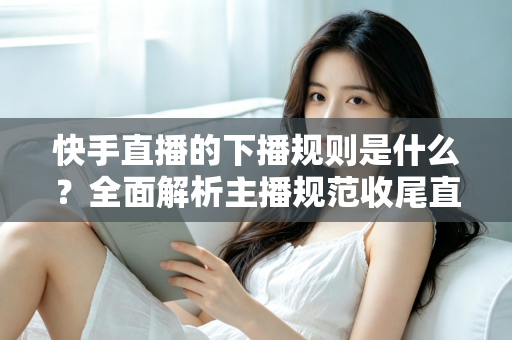 快手直播的下播规则是什么？全面解析主播规范收尾直播的核心要点与避坑指南