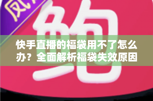 快手直播的福袋用不了怎么办？全面解析福袋失效原因与实用解决方法