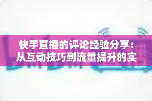 快手直播的评论经验分享：从互动技巧到流量提升的实战全攻略