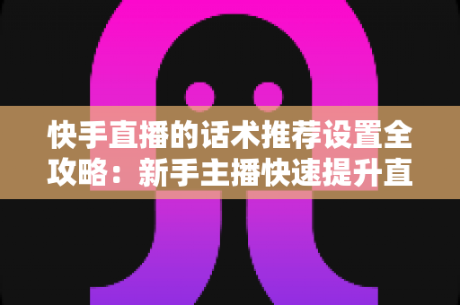 快手直播的话术推荐设置全攻略：新手主播快速提升直播间人气与转化的实用指南