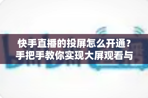 快手直播的投屏怎么开通？手把手教你实现大屏观看与开播全流程