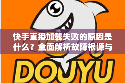 快手直播加载失败的原因是什么？全面解析故障根源与实用解决方法指南