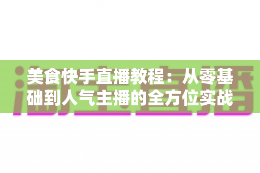 美食快手直播教程:从零基础到人气主播的全方位实战指南 美食快手直播教程:从零基础到人气主播的全方位实战指南