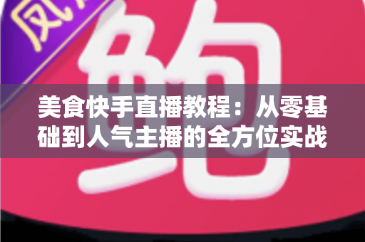 美食快手直播教程:从零基础到人气主播的全方位实战指南 美食快手直播教程:从零基础到人气主播的全方位实战指南
