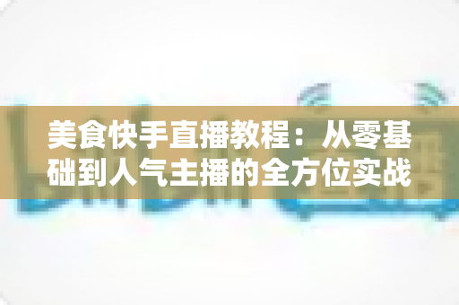 美食快手直播教程：从零基础到人气主播的全方位实战指南