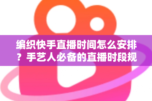 编织快手直播时间怎么安排？手艺人必备的直播时段规划全攻略
