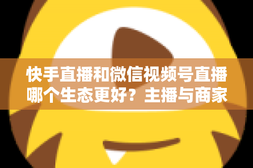 快手直播和微信视频号直播哪个生态更好？主播与商家选平台的深度对比指南