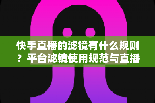 快手直播的滤镜有什么规则？平台滤镜使用规范与直播效果优化全指南
