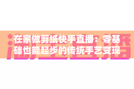 在家做剪纸快手直播：零基础也能起步的传统手艺变现全攻略