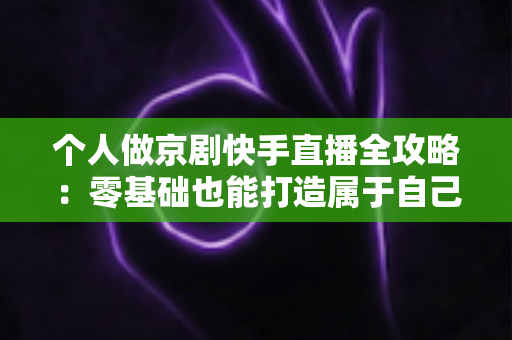 个人做京剧快手直播全攻略:零基础也能打造属于自己的国粹舞台 个人做京剧快手直播全攻略:零基础也能打造属于自己的国粹舞台