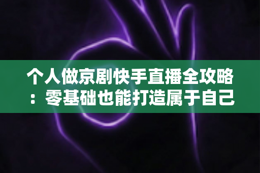 个人做京剧快手直播全攻略：零基础也能打造属于自己的国粹舞台