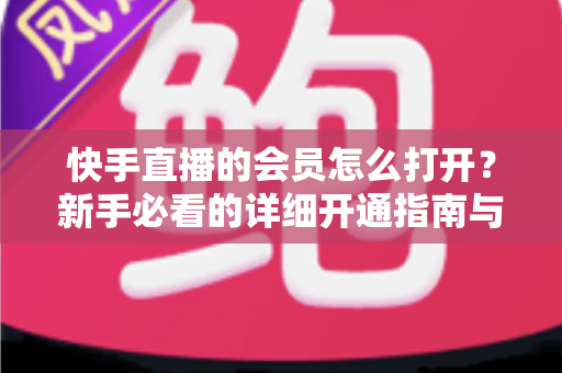 快手直播的会员怎么打开？新手必看的详细开通指南与权益全解析