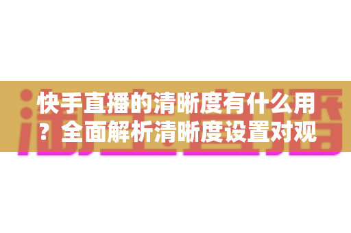 快手直播的清晰度有什么用？全面解析清晰度设置对观看与开播体验的重要价值