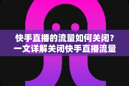 快手直播的流量如何关闭？一文详解关闭快手直播流量的完整操作步骤与实用省流技巧