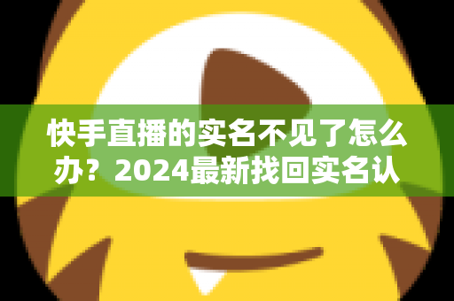 快手直播的实名不见了怎么办?2024最新找回实名认证的完整攻略与实用技巧 快手直播的实名不见了怎么办?2024最新找回实名认证的完整攻略与实用技巧