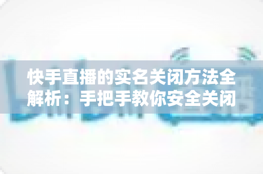 快手直播的实名关闭方法全解析：手把手教你安全关闭直播实名认证的实用指南