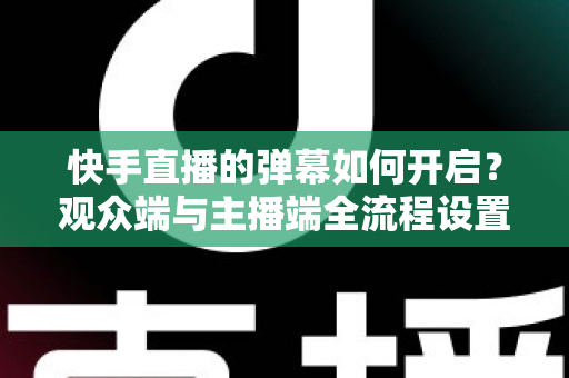 快手直播的弹幕如何开启？观众端与主播端全流程设置教程，轻松解锁直播互动新体验