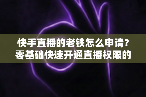 快手直播的老铁怎么申请？零基础快速开通直播权限的完整指南