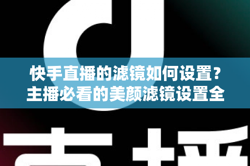 快手直播的滤镜如何设置？主播必看的美颜滤镜设置全攻略