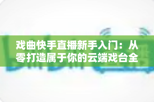 戏曲快手直播新手入门:从零打造属于你的云端戏台全攻略 戏曲快手直播新手入门:从零打造属于你的云端戏台全攻略
