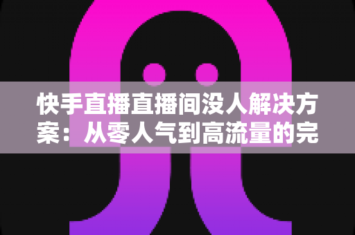 快手直播直播间没人解决方案：从零人气到高流量的完整实战指南