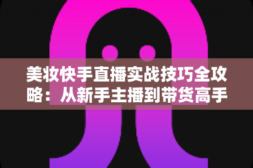 美妆快手直播实战技巧全攻略：从新手主播到带货高手的进阶指南