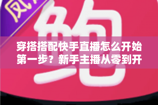 穿搭搭配快手直播怎么开始第一步？新手主播从零到开播的完整实战指南