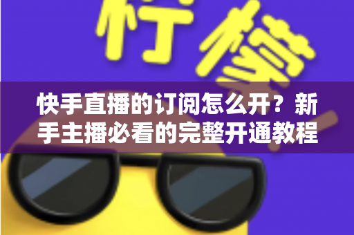 快手直播的订阅怎么开？新手主播必看的完整开通教程与运营指南