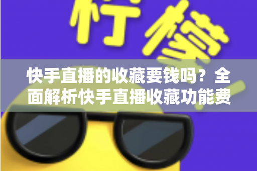 快手直播的收藏要钱吗？全面解析快手直播收藏功能费用真相与免费使用指南