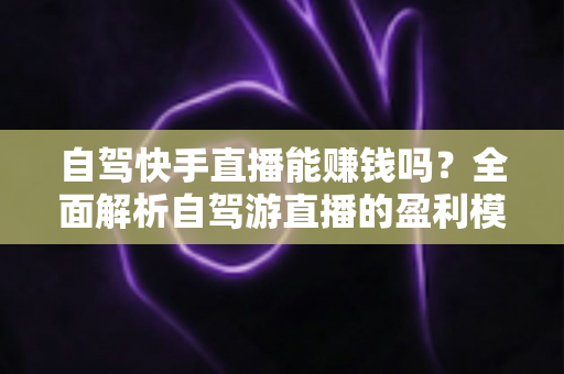 自驾快手直播能赚钱吗？全面解析自驾游直播的盈利模式、真实收入与新手实战攻略