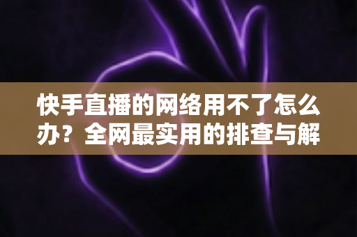快手直播的网络用不了怎么办？全网最实用的排查与解决指南