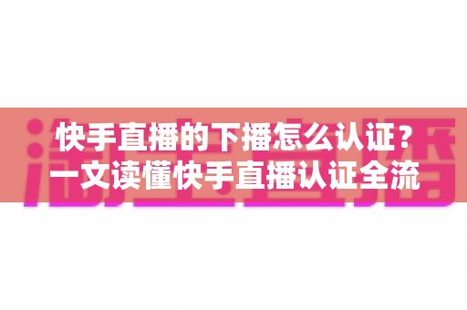 快手直播的下播怎么认证？一文读懂快手直播认证全流程与下播后操作指南