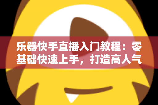 乐器快手直播入门教程：零基础快速上手，打造高人气音乐直播间全攻略
