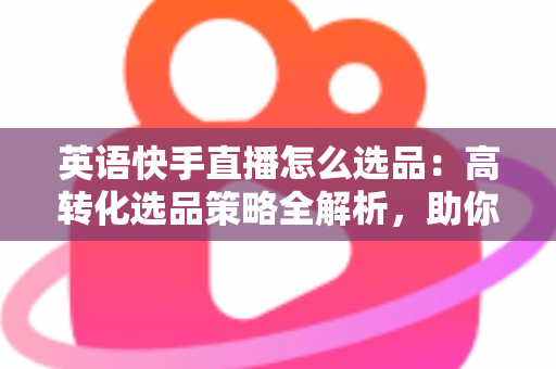 英语快手直播怎么选品:高转化选品策略全解析,助你打造爆款直播间 英语快手直播怎么选品:高转化选品策略全解析,助你打造爆款直播间