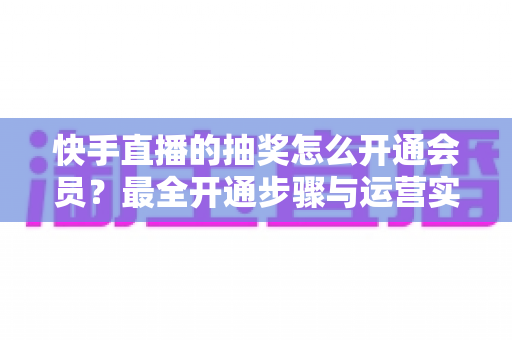 快手直播的抽奖怎么开通会员？最全开通步骤与运营实战指南