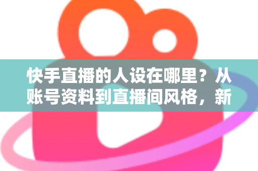 快手直播的人设在哪里？从账号资料到直播间风格，新手主播打造高辨识度人设的完整实用指南