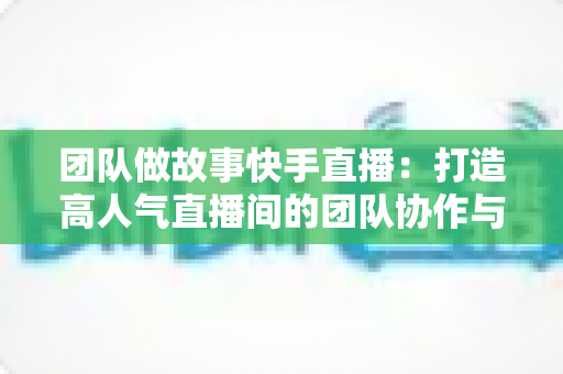 团队做故事快手直播：打造高人气直播间的团队协作与故事化运营全攻略