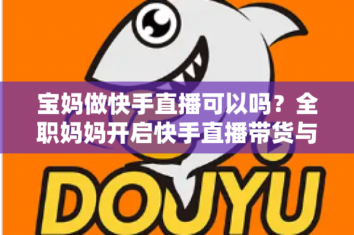 宝妈做快手直播可以吗？全职妈妈开启快手直播带货与赚钱的完整指南